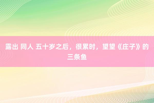 露出 同人 五十岁之后，很累时，望望《庄子》的三条鱼