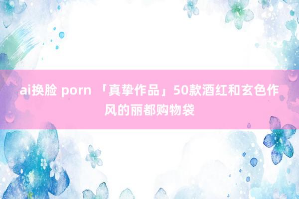 ai换脸 porn 「真挚作品」50款酒红和玄色作风的丽都购物袋