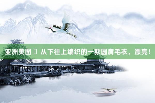 亚洲美图 ​从下往上编织的一款圆肩毛衣，漂亮！