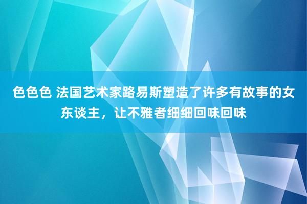 色色色 法国艺术家路易斯塑造了许多有故事的女东谈主，让不雅者细细回味回味