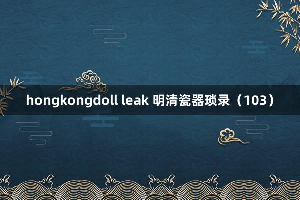 hongkongdoll leak 明清瓷器琐录（103）