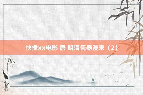 快播xx电影 唐 明清瓷器漫录（2）