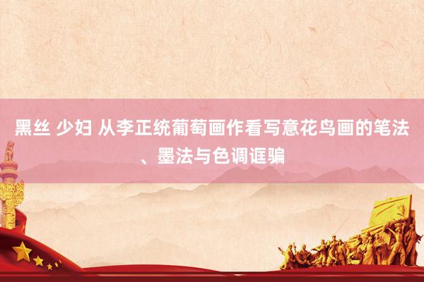 黑丝 少妇 从李正统葡萄画作看写意花鸟画的笔法、墨法与色调诓骗