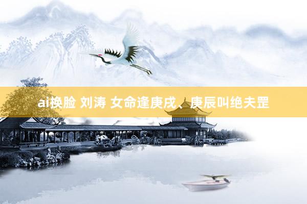 ai换脸 刘涛 女命逢庚戌、庚辰叫绝夫罡