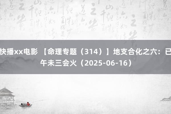 快播xx电影 【命理专题（314）】地支合化之六：已午未三会火（2025-06-16）